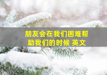 朋友会在我们困难帮助我们的时候 英文